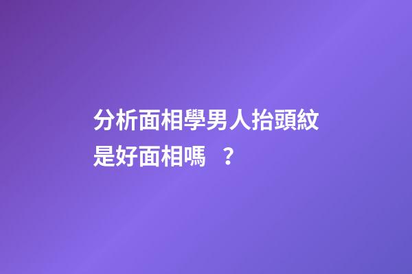 分析面相學男人抬頭紋是好面相嗎？